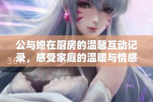 公与媳在厨房的温馨互动记录，感受家庭的温暖与情感交流