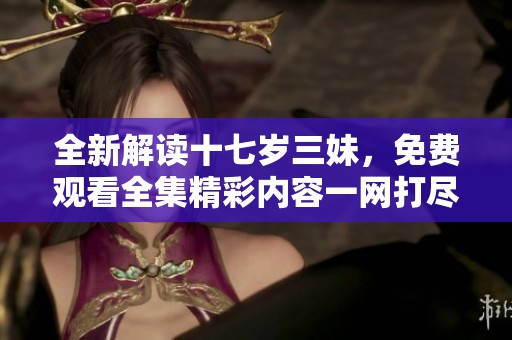 全新解读十七岁三妹，免费观看全集精彩内容一网打尽