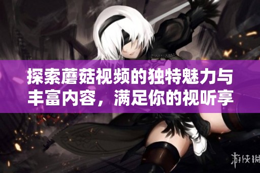 探索蘑菇视频的独特魅力与丰富内容，满足你的视听享受需求