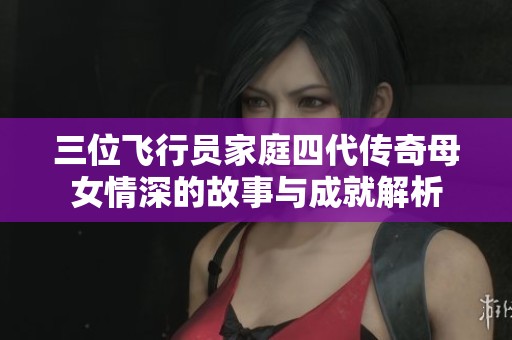 三位飞行员家庭四代传奇母女情深的故事与成就解析