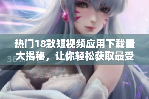 热门18款短视频应用下载量大揭秘，让你轻松获取最受欢迎的短视频平台资源