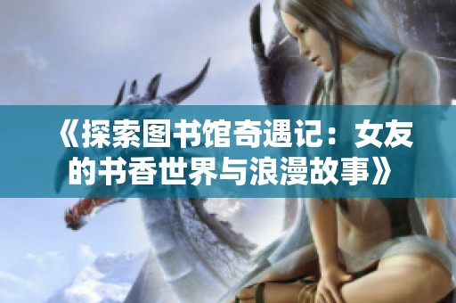 《探索图书馆奇遇记：女友的书香世界与浪漫故事》