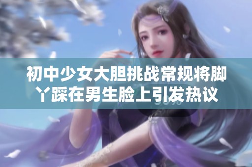 初中少女大胆挑战常规将脚丫踩在男生脸上引发热议