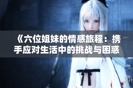 《六位姐妹的情感旅程：携手应对生活中的挑战与困惑》