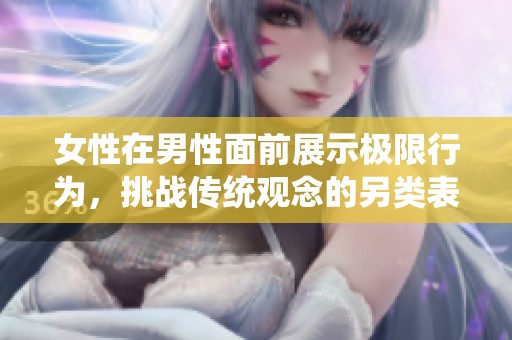 女性在男性面前展示极限行为，挑战传统观念的另类表现