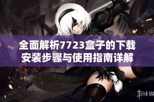 全面解析7723盒子的下载安装步骤与使用指南详解