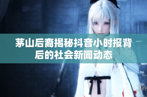 茅山后裔揭秘抖音小时报背后的社会新闻动态
