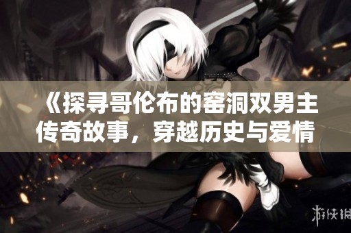 《探寻哥伦布的窑洞双男主传奇故事，穿越历史与爱情的交汇点》