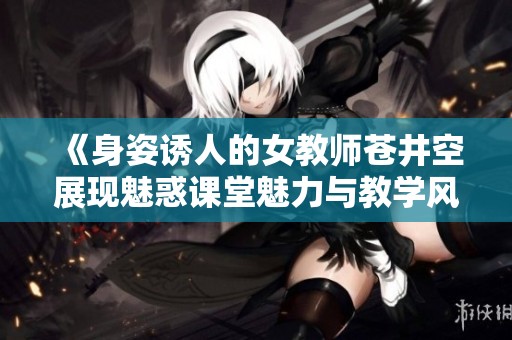 《身姿诱人的女教师苍井空展现魅惑课堂魅力与教学风采》