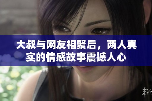 大叔与网友相聚后，两人真实的情感故事震撼人心