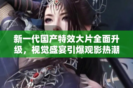 新一代国产特效大片全面升级，视觉盛宴引爆观影热潮，值得期待！