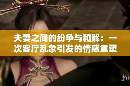 夫妻之间的纷争与和解：一次客厅乱象引发的情感重塑之旅