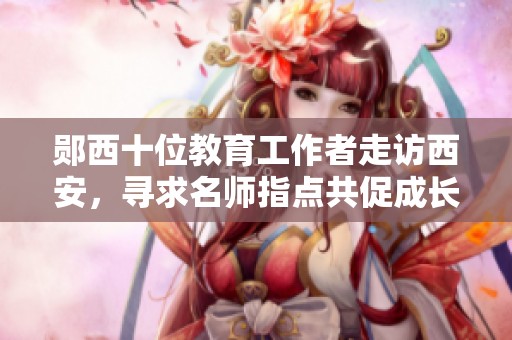 郧西十位教育工作者走访西安，寻求名师指点共促成长之路