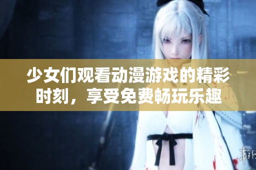 少女们观看动漫游戏的精彩时刻，享受免费畅玩乐趣