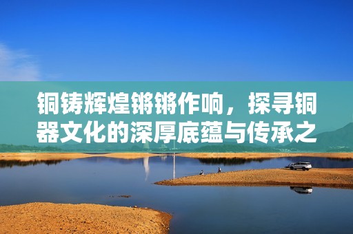 铜铸辉煌锵锵作响，探寻铜器文化的深厚底蕴与传承之路