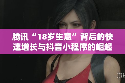 腾讯“18岁生意”背后的快速增长与抖音小程序的崛起探秘
