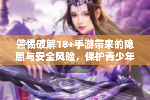 警惕破解18+手游带来的隐患与安全风险，保护青少年健康成长
