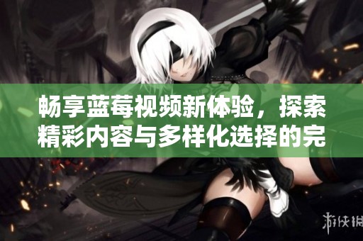 畅享蓝莓视频新体验，探索精彩内容与多样化选择的完美结合