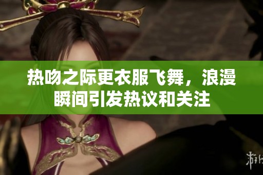 热吻之际更衣服飞舞，浪漫瞬间引发热议和关注