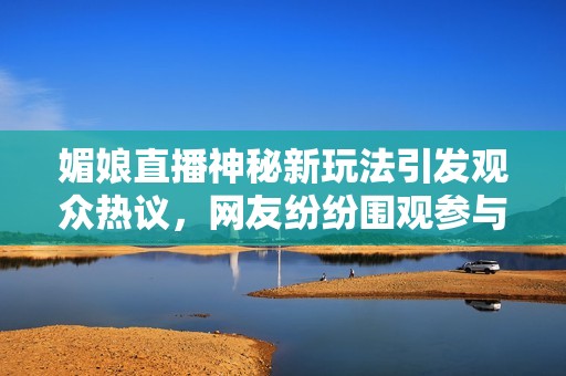 媚娘直播神秘新玩法引发观众热议，网友纷纷围观参与互动