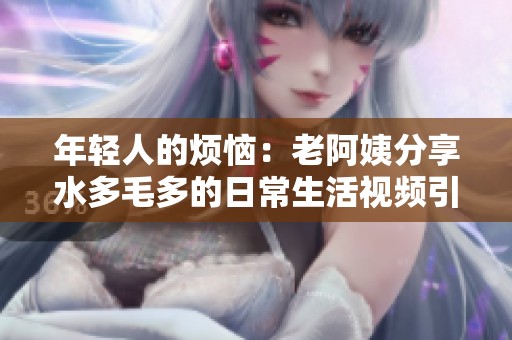 年轻人的烦恼：老阿姨分享水多毛多的日常生活视频引发热议