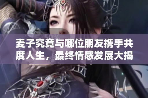 麦子究竟与哪位朋友携手共度人生，最终情感发展大揭晓