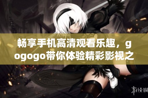 畅享手机高清观看乐趣，gogogo带你体验精彩影视之旅