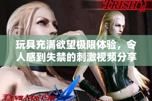 玩具充满欲望极限体验，令人感到失禁的刺激视频分享