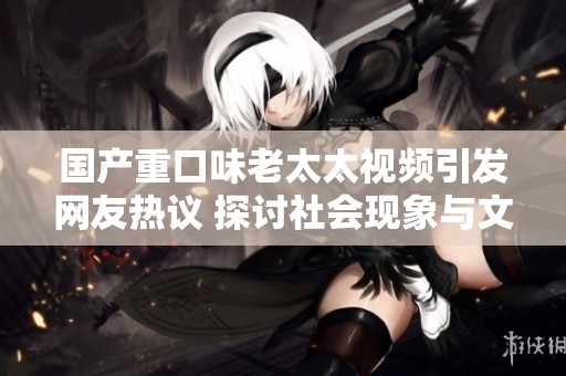 国产重口味老太太视频引发网友热议 探讨社会现象与文化背景