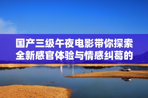 国产三级午夜电影带你探索全新感官体验与情感纠葛的深邃世界