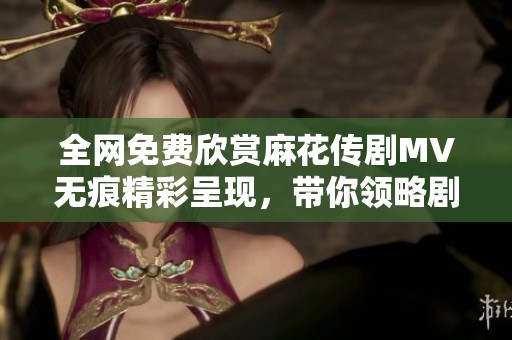 全网免费欣赏麻花传剧MV无痕精彩呈现，带你领略剧中魅力