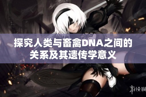 探究人类与畜禽DNA之间的关系及其遗传学意义