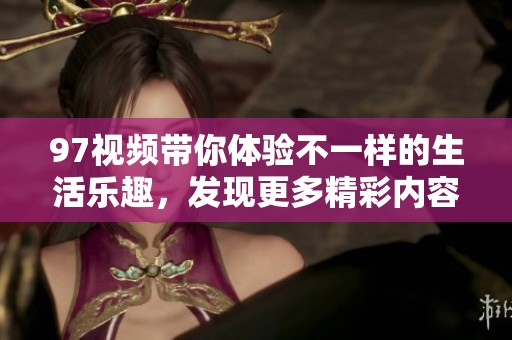 97视频带你体验不一样的生活乐趣，发现更多精彩内容与创意分享