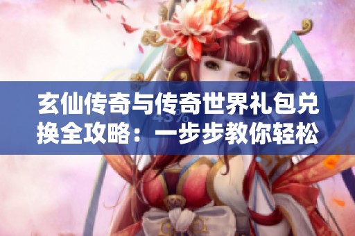 玄仙传奇与传奇世界礼包兑换全攻略：一步步教你轻松获取丰厚奖励