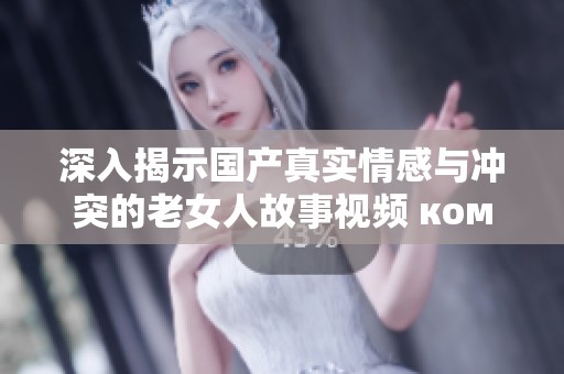 深入揭示国产真实情感与冲突的老女人故事视频 ком