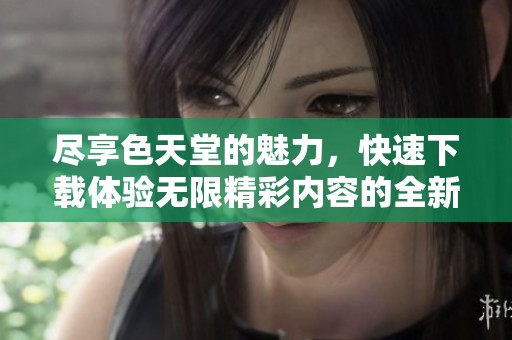 尽享色天堂的魅力，快速下载体验无限精彩内容的全新方式