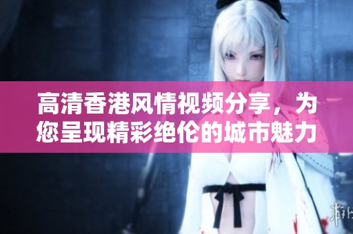 高清香港风情视频分享，为您呈现精彩绝伦的城市魅力与独特文化体验