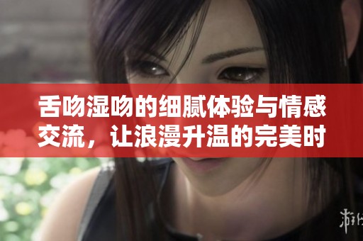 舌吻湿吻的细腻体验与情感交流，让浪漫升温的完美时刻
