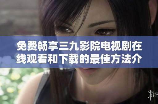 免费畅享三九影院电视剧在线观看和下载的最佳方法介绍
