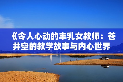 《令人心动的丰乳女教师：苍井空的教学故事与内心世界》