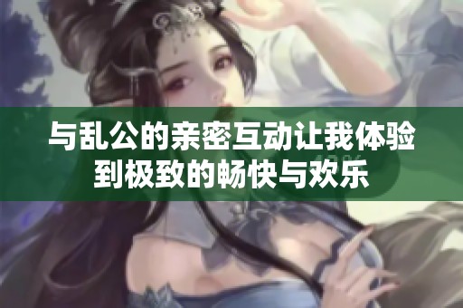 与乱公的亲密互动让我体验到极致的畅快与欢乐