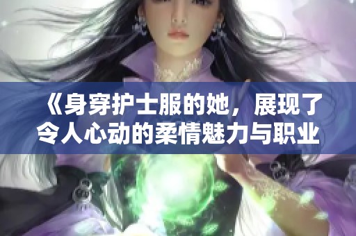 《身穿护士服的她，展现了令人心动的柔情魅力与职业风采》