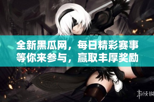 全新黑瓜网，每日精彩赛事等你来参与，赢取丰厚奖励！