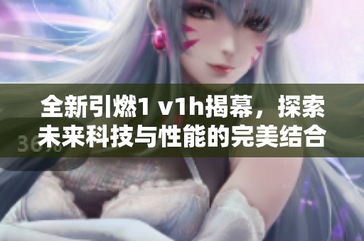 全新引燃1 v1h揭幕，探索未来科技与性能的完美结合