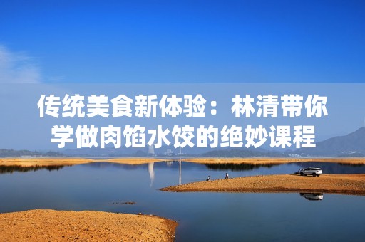 传统美食新体验：林清带你学做肉馅水饺的绝妙课程
