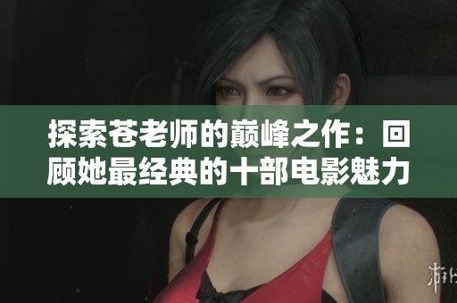探索苍老师的巅峰之作：回顾她最经典的十部电影魅力与精彩时刻