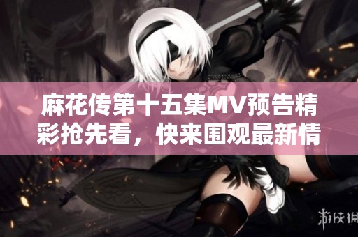麻花传第十五集MV预告精彩抢先看，快来围观最新情节揭晓！