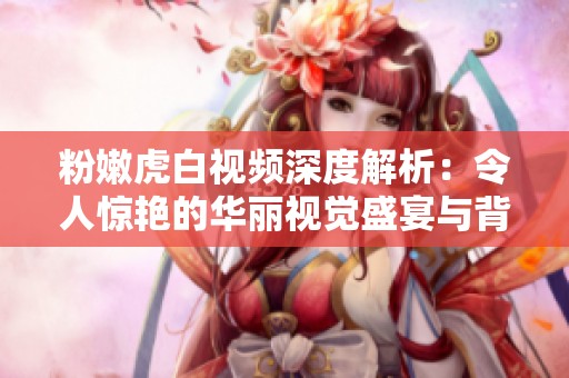 粉嫩虎白视频深度解析：令人惊艳的华丽视觉盛宴与背后的故事
