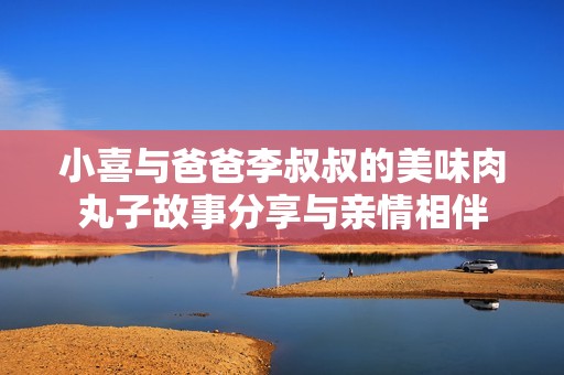 小喜与爸爸李叔叔的美味肉丸子故事分享与亲情相伴