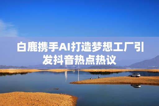 白鹿携手AI打造梦想工厂引发抖音热点热议